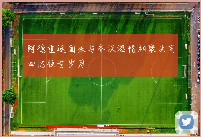 阿德重返国米与齐沃温情相聚共同回忆往昔岁月