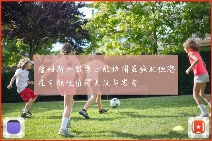 詹姆斯加盟勇士的传闻虽疯狂但潜在可能性值得关注与思考