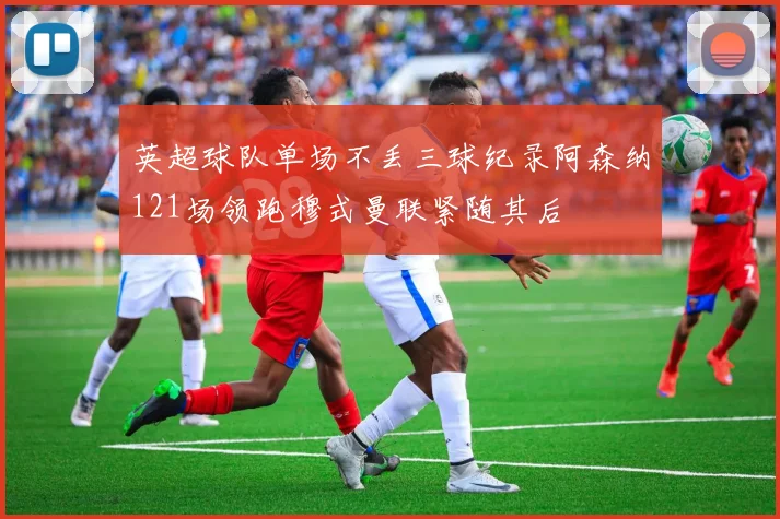 英超球队单场不丢三球纪录阿森纳121场领跑穆式曼联紧随其后