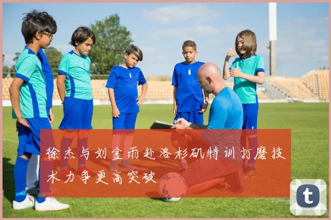 徐杰与刘金雨赴洛杉矶特训打磨技术力争更高突破