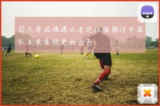 因凡蒂诺偶遇记者送祝福期待中国队未来表现更加出色