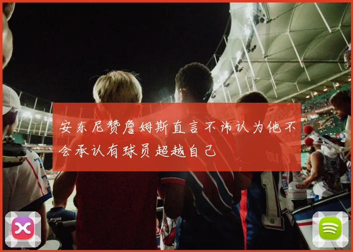安东尼赞詹姆斯直言不讳认为他不会承认有球员超越自己