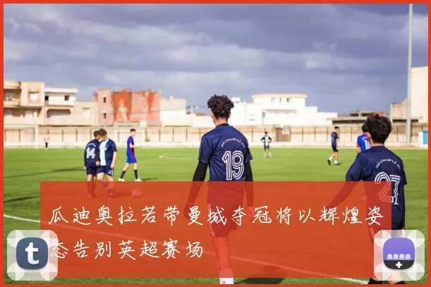 瓜迪奥拉若带曼城夺冠将以辉煌姿态告别英超赛场