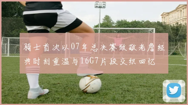 骑士首次以07年总决赛致敬老詹经典时刻重温与16G7片段交织回忆