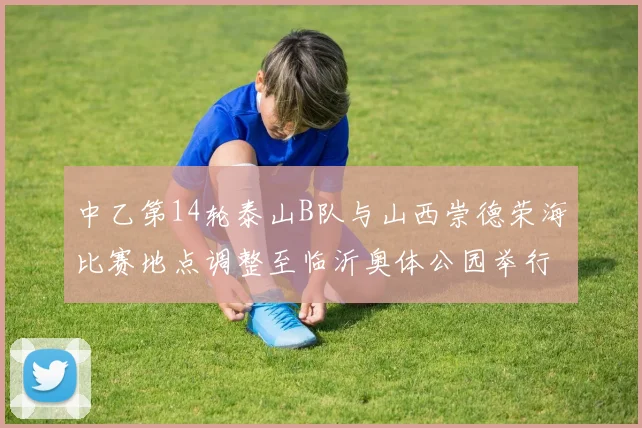 中乙第14轮泰山B队与山西崇德荣海比赛地点调整至临沂奥体公园举行