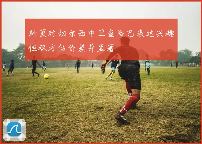 科莫对切尔西中卫查洛巴表达兴趣但双方估价差异显著