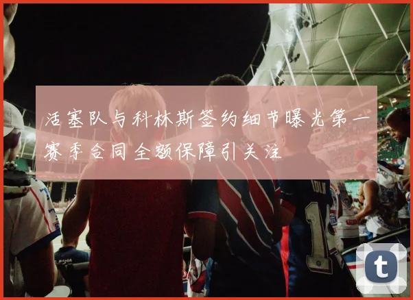 活塞队与科林斯签约细节曝光第一赛季合同全额保障引关注