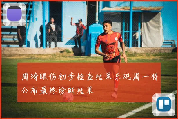 周琦眼伤初步检查结果乐观周一将公布最终诊断结果