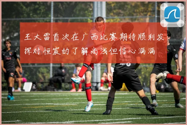 王大雷首次在广西比赛期待顺利发挥对恒宸的了解尚浅但信心满满