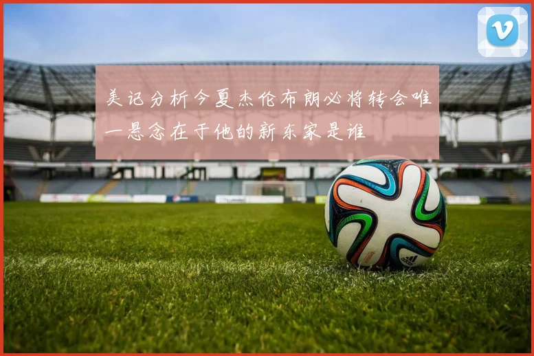 美记分析今夏杰伦布朗必将转会唯一悬念在于他的新东家是谁