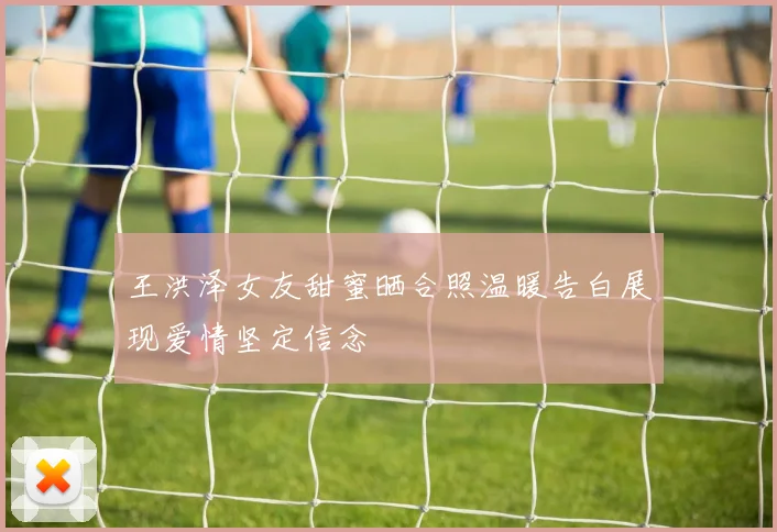 王洪泽女友甜蜜晒合照温暖告白展现爱情坚定信念
