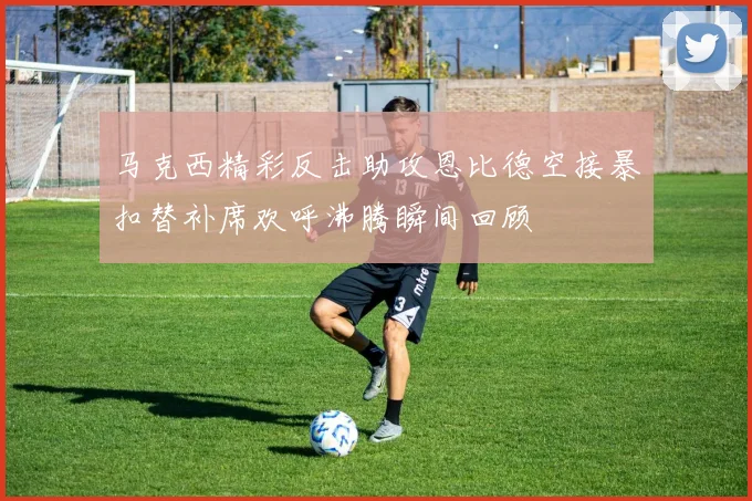 马克西精彩反击助攻恩比德空接暴扣替补席欢呼沸腾瞬间回顾