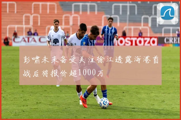 彭啸未来备受关注徐江透露海港首战后将报价超1000万
