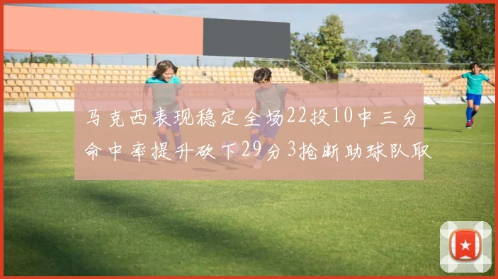 马克西表现稳定全场22投10中三分命中率提升砍下29分3抢断助球队取胜